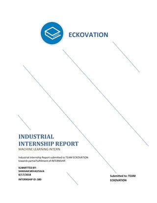 INDUSTRIAL
INTERNSHIP REPORT
MACHINE LEARNING INTERN
Industrial Internship Report submitted to TEAM ECKOVATION
towards partial fulfillment of INTERNSHIP.
SUBMITTED BY-
SHIKHARSRIVASTAVA
8/17/2018
INTERNSHIP ID :380
ECKOVATION
Submitted to: TEAM
ECKOVATION
 