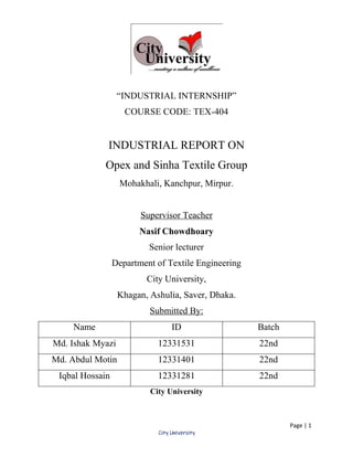 Page | 1
City University
“INDUSTRIAL INTERNSHIP”
COURSE CODE: TEX-404
INDUSTRIAL REPORT ON
Opex and Sinha Textile Group
Mohakhali, Kanchpur, Mirpur.
Supervisor Teacher
Nasif Chowdhoary
Senior lecturer
Department of Textile Engineering
City University,
Khagan, Ashulia, Saver, Dhaka.
Submitted By:
Name ID Batch
Md. Ishak Myazi 12331531 22nd
Md. Abdul Motin 12331401 22nd
Iqbal Hossain 12331281 22nd
City University
 