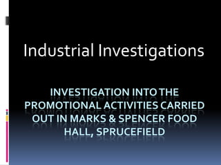 Industrial Investigations

   INVESTIGATION INTO THE
PROMOTIONAL ACTIVITIES CARRIED
 OUT IN MARKS & SPENCER FOOD
       HALL, SPRUCEFIELD
 