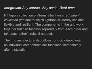 Integration Any source. Any scale. Real-time.
lightapp’s collection platform is built on a redundant
collection grid due to which lightapp is linearly scalable,
flexible and resilient. The components in the grid work
together but can function separately from each other and
take each other's roles if needed.
The grid architecture also allows for quick deployment,
as individual components are functional immediately
after installation.
 