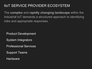 IIoT SERVICE PROVIDER ECOSYSTEM
The complex and rapidly changing landscape within the
Industrial IoT demands a structured approach to identifying
risks and appropriate responses.
Product Development
System Integrators
Professional Services
Support Teams
Hardware
 