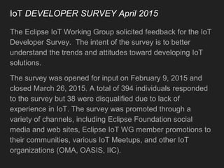 IoT DEVELOPER SURVEY April 2015
The Eclipse IoT Working Group solicited feedback for the IoT
Developer Survey. The intent of the survey is to better
understand the trends and attitudes toward developing IoT
solutions.
The survey was opened for input on February 9, 2015 and
closed March 26, 2015. A total of 394 individuals responded
to the survey but 38 were disqualified due to lack of
experience in IoT. The survey was promoted through a
variety of channels, including Eclipse Foundation social
media and web sites, Eclipse IoT WG member promotions to
their communities, various IoT Meetups, and other IoT
organizations (OMA, OASIS, IIC).
 