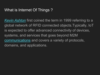 What is Internet Of Things ?
Kevin Ashton first coined the term in 1999 referring to a
global network of RFID connected objects.Typically, IoT
is expected to offer advanced connectivity of devices,
systems, and services that goes beyond M2M
communications and covers a variety of protocols,
domains, and applications.
 