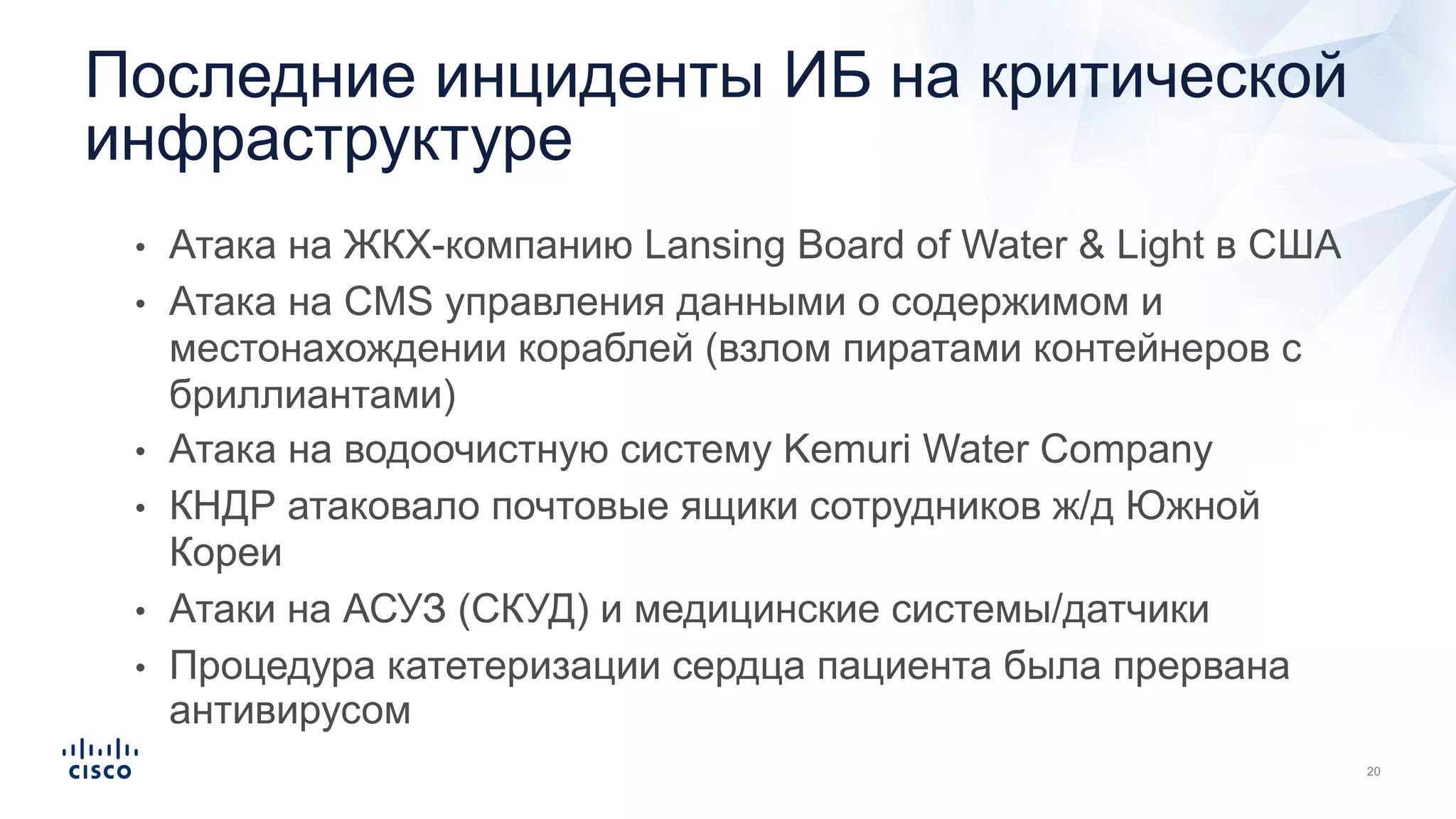 • Атака на ЖКХ-компанию Lansing Board of Water & Light в США
• Атака на CMS управления данными о содержимом и
местонахождении кораблей (взлом пиратами контейнеров с
бриллиантами)
• Атака на водоочистную систему Kemuri Water Company
• КНДР атаковало почтовые ящики сотрудников ж/д Южной
Кореи
• Атаки на АСУЗ (СКУД) и медицинские системы/датчики
• Процедура катетеризации сердца пациента была прервана
антивирусом
Последние инциденты ИБ на критической
инфраструктуре
 