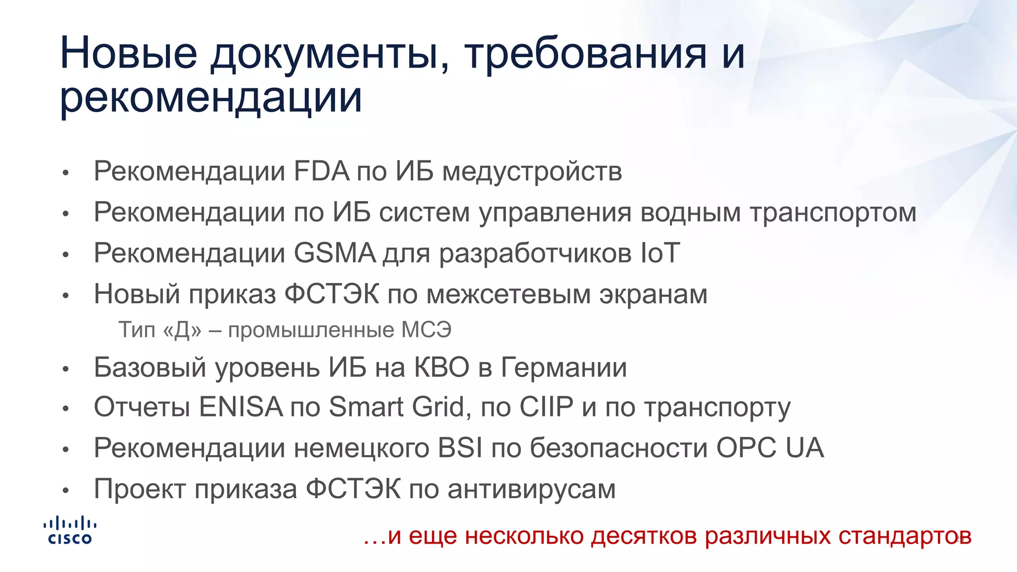 • Рекомендации FDA по ИБ медустройств
• Рекомендации по ИБ систем управления водным транспортом
• Рекомендации GSMA для разработчиков IoT
• Новый приказ ФСТЭК по межсетевым экранам
• Тип «Д» – промышленные МСЭ
• Базовый уровень ИБ на КВО в Германии
• Отчеты ENISA по Smart Grid, по CIIP и по транспорту
• Рекомендации немецкого BSI по безопасности OPC UA
• Проект приказа ФСТЭК по антивирусам
Новые документы, требования и
рекомендации
…и еще несколько десятков различных стандартов
 