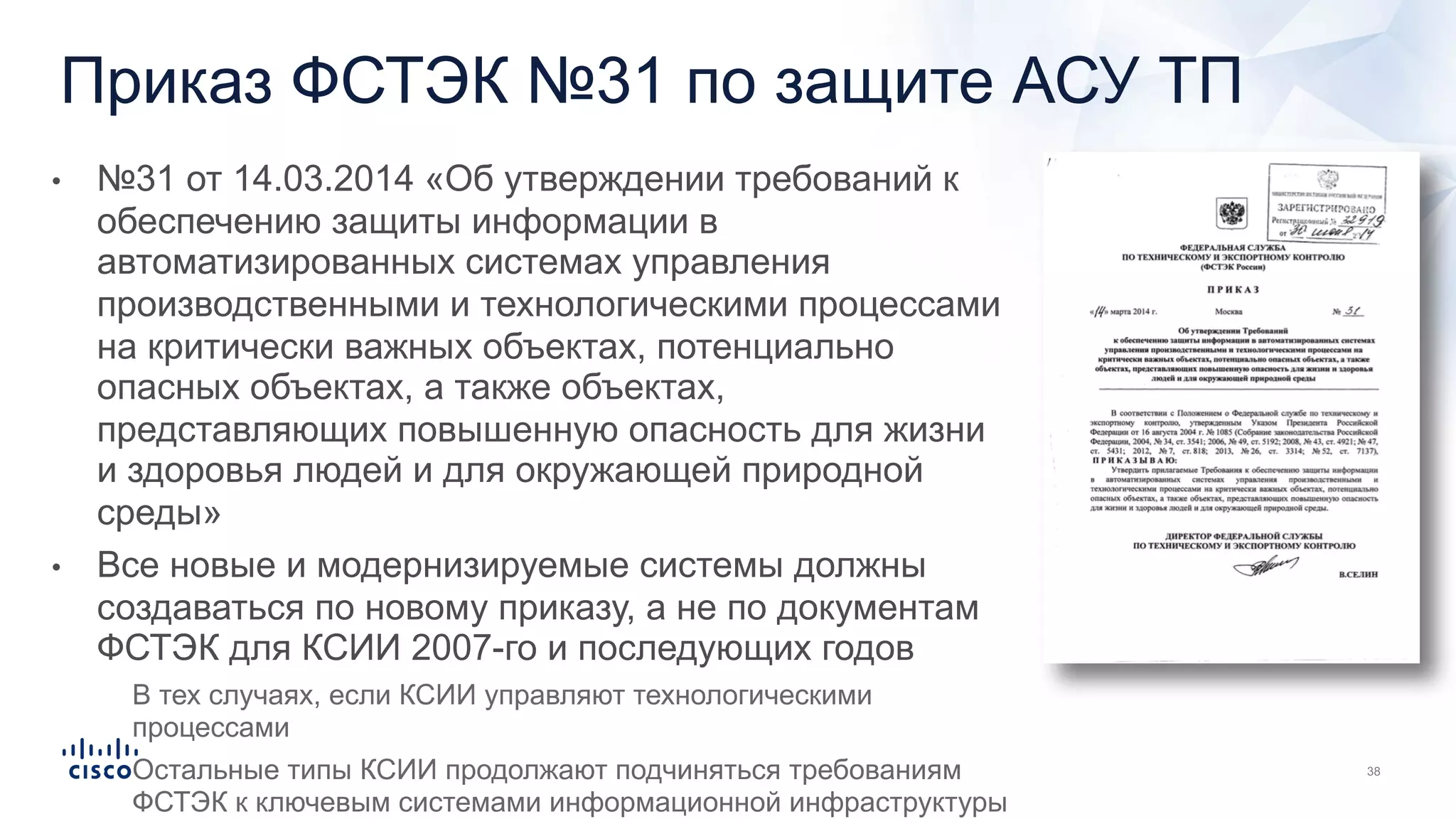 Приказ ФСТЭК №31 по защите АСУ ТП
• №31 от 14.03.2014 «Об утверждении требований к
обеспечению защиты информации в
автоматизированных системах управления
производственными и технологическими процессами
на критически важных объектах, потенциально
опасных объектах, а также объектах,
представляющих повышенную опасность для жизни
и здоровья людей и для окружающей природной
среды»
• Все новые и модернизируемые системы должны
создаваться по новому приказу, а не по документам
ФСТЭК для КСИИ 2007-го и последующих годов
• В тех случаях, если КСИИ управляют технологическими
процессами
• Остальные типы КСИИ продолжают подчиняться требованиям
ФСТЭК к ключевым системами информационной инфраструктуры
 