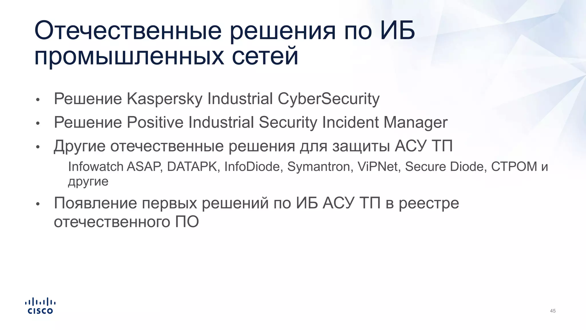 • Решение Kaspersky Industrial CyberSecurity
• Решение Positive Industrial Security Incident Manager
• Другие отечественные решения для защиты АСУ ТП
• Infowatch ASAP, DATAPK, InfoDiode, Symantron, ViPNet, Secure Diode, СТРОМ и
другие
• Появление первых решений по ИБ АСУ ТП в реестре
отечественного ПО
Отечественные решения по ИБ
промышленных сетей
 