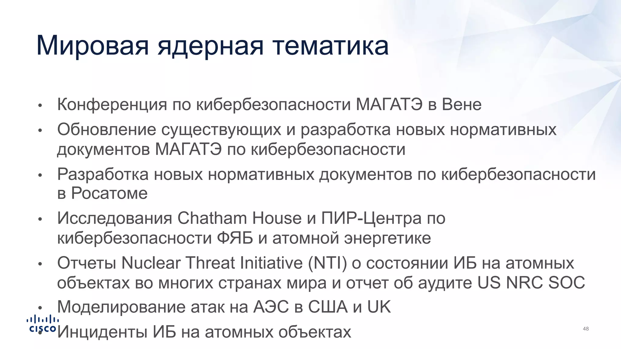 • Конференция по кибербезопасности МАГАТЭ в Вене
• Обновление существующих и разработка новых нормативных
документов МАГАТЭ по кибербезопасности
• Разработка новых нормативных документов по кибербезопасности
в Росатоме
• Исследования Chatham House и ПИР-Центра по
кибербезопасности ФЯБ и атомной энергетике
• Отчеты Nuclear Threat Initiative (NTI) о состоянии ИБ на атомных
объектах во многих странах мира и отчет об аудите US NRC SOC
• Моделирование атак на АЭС в США и UK
• Инциденты ИБ на атомных объектах
Мировая ядерная тематика
 