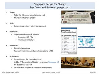 Singapore Recipe for Change
Top Down and Bottom Up Approach
• Vision
– To be the Advanced Manufacturing Hub
– Maintain 20% share of GDP
• Skills
– System Integration, Project Management
• Incentives
– Government Funding & Support
• Projects, POC, POV
• Training (SkillsFuture)
• Resources
– Digital Infrastructure
– Research Institutions, industry Associations, IoTSG
• Action Plan
– Committee on the Future Economy
– Led by 4th Generation of Leaders to achieve Singapore 4.0
– RIE 2020 Plan, GovTech
– Smart Nation Program & Standard Development
IoTSG Meetup Unabiz SIGFOX Colin Koh LKH Precicon Pte Ltd 12 Jan 2017
 