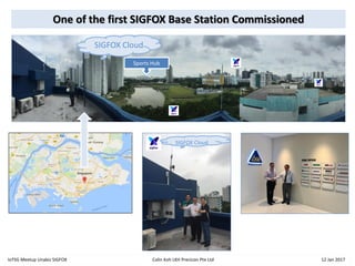 One of the first SIGFOX Base Station Commissioned
IoTSG Meetup Unabiz SIGFOX Colin Koh LKH Precicon Pte Ltd 12 Jan 2017
Sports Hub
SIGFOX Cloud
SIGFOX Cloud
 