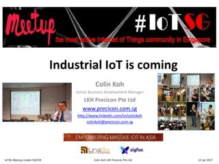 Industrial IoT is coming
Colin Koh
Senior Business Development Manager
LKH Precicon Pte Ltd
www.precicon.com.sg
http://www.linkedin.com/in/colinkoh
colinkoh@precicon.com.sg
IoTSG Meetup Unabiz SIGFOX Colin Koh LKH Precicon Pte Ltd 12 Jan 2017
 