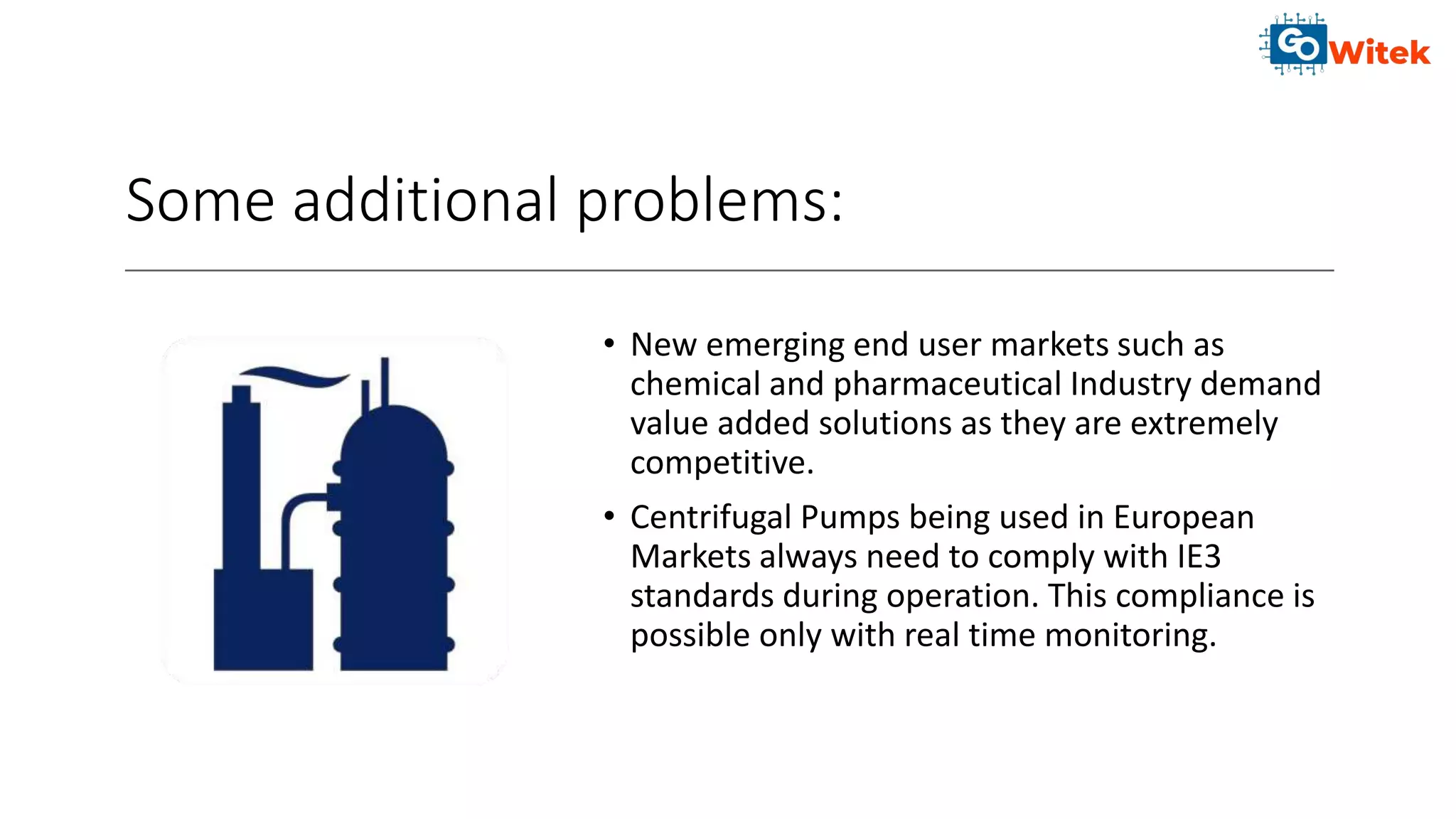 Some additional problems:
• New emerging end user markets such as
chemical and pharmaceutical Industry demand
value added solutions as they are extremely
competitive.
• Centrifugal Pumps being used in European
Markets always need to comply with IE3
standards during operation. This compliance is
possible only with real time monitoring.
 