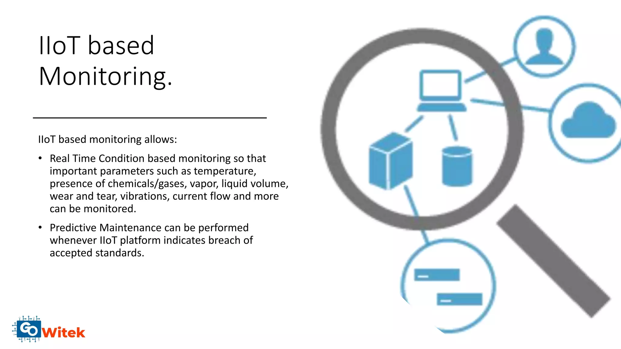 IIoT based
Monitoring.
IIoT based monitoring allows:
• Real Time Condition based monitoring so that
important parameters such as temperature,
presence of chemicals/gases, vapor, liquid volume,
wear and tear, vibrations, current flow and more
can be monitored.
• Predictive Maintenance can be performed
whenever IIoT platform indicates breach of
accepted standards.
 