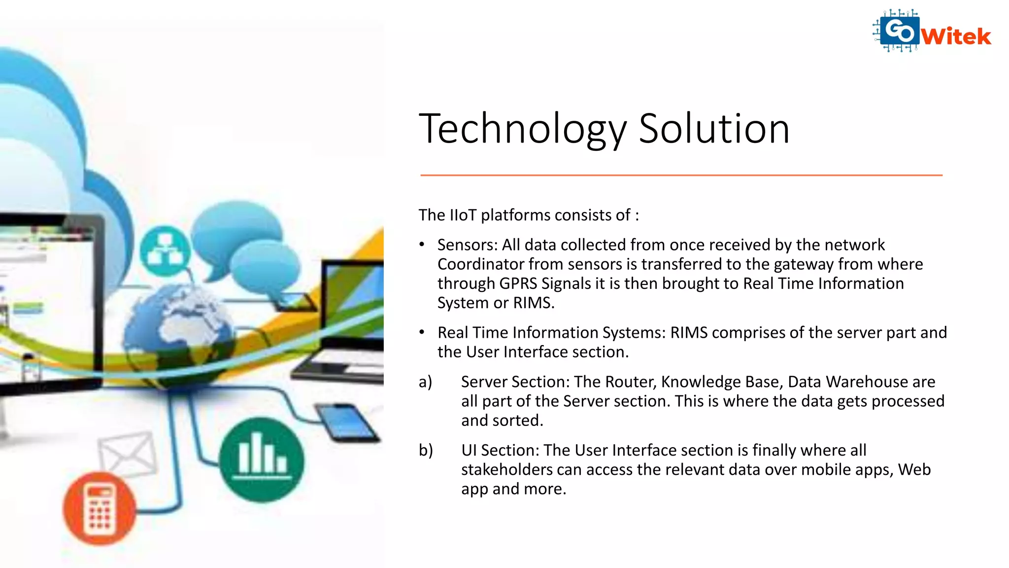 Technology Solution
The IIoT platforms consists of :
• Sensors: All data collected from once received by the network
Coordinator from sensors is transferred to the gateway from where
through GPRS Signals it is then brought to Real Time Information
System or RIMS.
• Real Time Information Systems: RIMS comprises of the server part and
the User Interface section.
a) Server Section: The Router, Knowledge Base, Data Warehouse are
all part of the Server section. This is where the data gets processed
and sorted.
b) UI Section: The User Interface section is finally where all
stakeholders can access the relevant data over mobile apps, Web
app and more.
 
