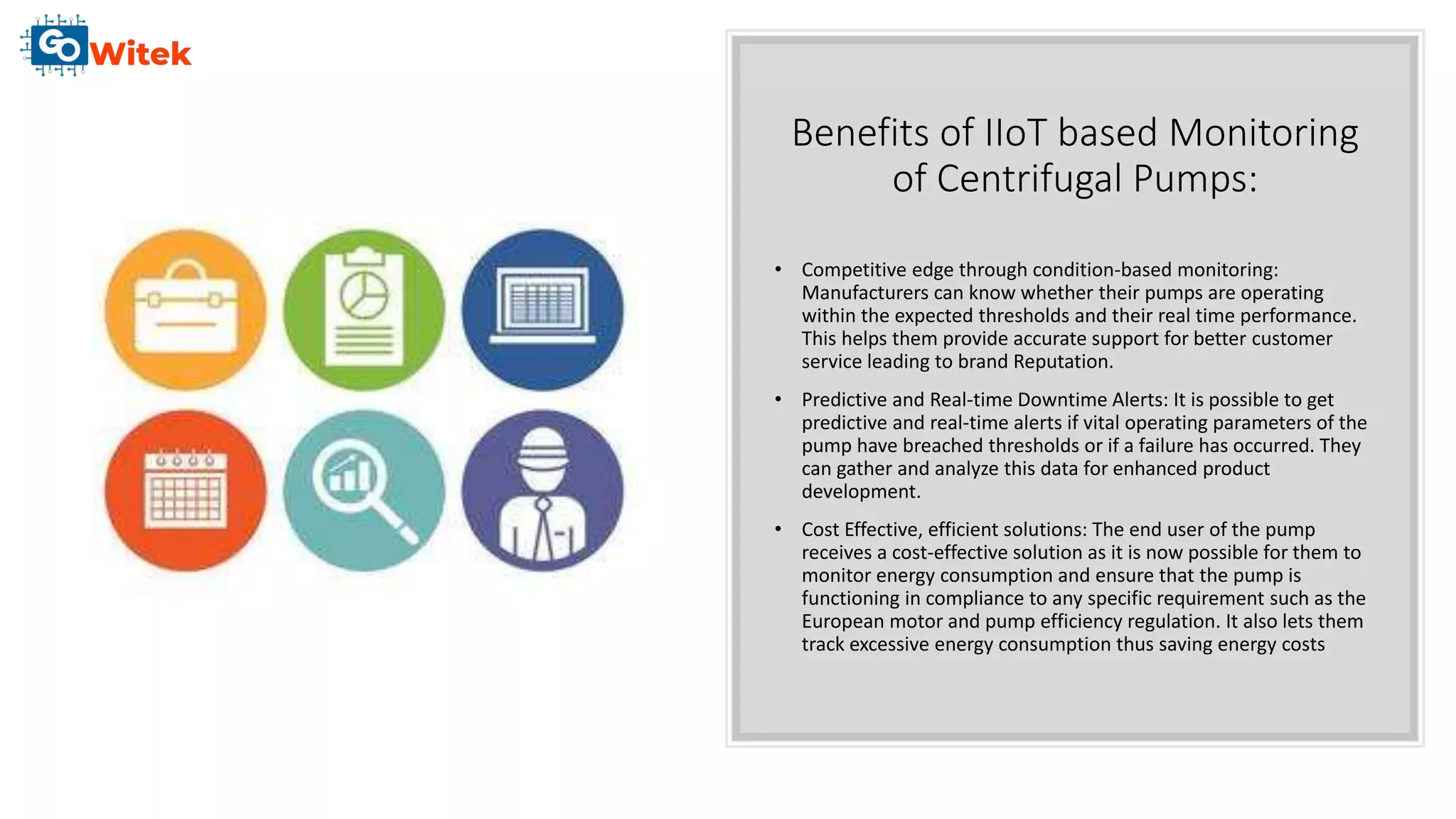 Benefits of IIoT based Monitoring
of Centrifugal Pumps:
• Competitive edge through condition-based monitoring:
Manufacturers can know whether their pumps are operating
within the expected thresholds and their real time performance.
This helps them provide accurate support for better customer
service leading to brand Reputation.
• Predictive and Real-time Downtime Alerts: It is possible to get
predictive and real-time alerts if vital operating parameters of the
pump have breached thresholds or if a failure has occurred. They
can gather and analyze this data for enhanced product
development.
• Cost Effective, efficient solutions: The end user of the pump
receives a cost-effective solution as it is now possible for them to
monitor energy consumption and ensure that the pump is
functioning in compliance to any specific requirement such as the
European motor and pump efficiency regulation. It also lets them
track excessive energy consumption thus saving energy costs
 