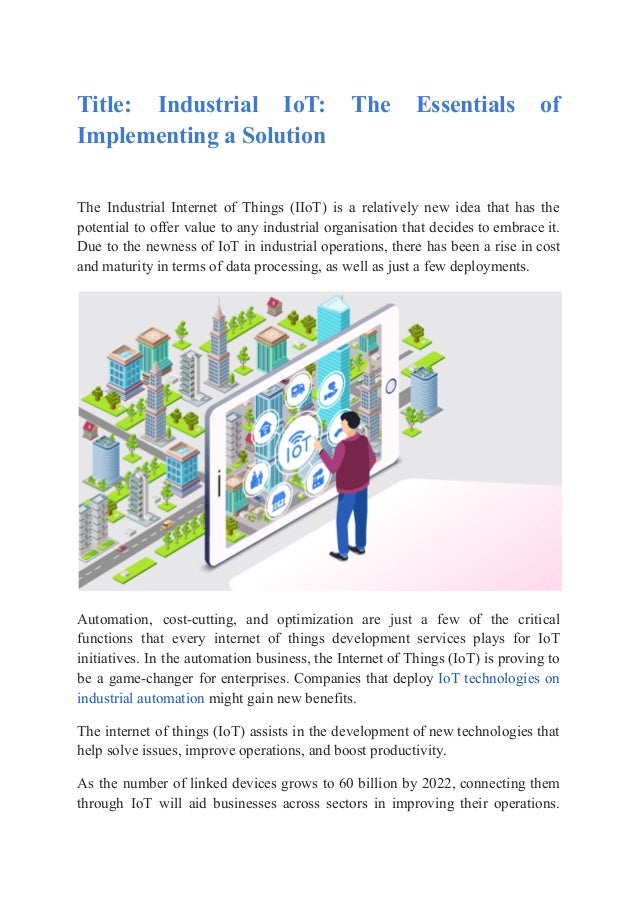 Title: Industrial IoT: The Essentials of
Implementing a Solution
The Industrial Internet of Things (IIoT) is a relatively new idea that has the
potential to offer value to any industrial organisation that decides to embrace it.
Due to the newness of IoT in industrial operations, there has been a rise in cost
and maturity in terms of data processing, as well as just a few deployments.
Automation, cost-cutting, and optimization are just a few of the critical
functions that every internet of things development services plays for IoT
initiatives. In the automation business, the Internet of Things (IoT) is proving to
be a game-changer for enterprises. Companies that deploy IoT technologies on
industrial automation might gain new benefits.
The internet of things (IoT) assists in the development of new technologies that
help solve issues, improve operations, and boost productivity.
As the number of linked devices grows to 60 billion by 2022, connecting them
through IoT will aid businesses across sectors in improving their operations.
 