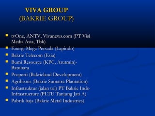 VVIIVVAA GGRROOUUPP 
((BBAAKKRRIIEE GGRROOUUPP)) 
 ttvvOOnnee,, AANNTTVV,, VViivvaanneewwss..ccoomm ((PPTT VViissii 
MMeeddiiaa AAssiiaa,, TTbbkk)) 
 EEnneerrggii MMeeggaa PPeerrssaaddaa ((LLaappiinnddoo)) 
 BBaakkrriiee TTeelleeccoomm ((EEssiiaa)) 
 BBuummii RReessoouurrccee ((KKPPCC,, AArruuttmmiinn))-- 
BBaattuubbaarraa 
 PPrrooppeerrttii ((BBaakkrriieellaanndd DDeevveellooppmmeenntt)) 
 AAggrriibbiissnniiss ((BBaakkrriiee SSuummaattrraa PPllaannttaattiioonn)) 
 IInnffrraassttrruukkttuurr ((jjaallaann ttooll)) PPTT BBaakkrriiee IInnddoo 
IInnffrraassttrruuccttuurree ((PPLLTTUU TTaannjjuunngg JJaattii AA)) 
 PPaabbrriikk bbaajjaa ((BBaakkrriiee MMeettaall IInndduussttrriieess)) 
 