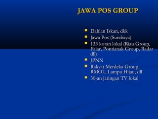 JJAAWWAA PPOOSS GGRROOUUPP 
 DDaahhllaann IIsskkaann,, ddkkkk 
 JJaawwaa PPooss ((SSuurraabbaayyaa)) 
 113333 kkoorraann llookkaall ((RRiiaauu GGrroouupp,, 
FFaajjaarr,, PPoonnttiiaannaakk GGrroouupp,, RRaaddaarr 
ddllll)) 
 JJPPNNNN 
 RRaakkyyaatt MMeerrddeekkaa GGrroouupp,, 
RRMMOOLL,, LLaammppuu HHiijjaauu,, ddllll 
 3300--aann jjaarriinnggaann TTVV llookkaall 
 