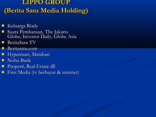 LLIIPPPPOO GGRROOUUPP 
((BBeerriittaa SSaattuu MMeeddiiaa HHoollddiinngg)) 
 KKeelluuaarrggaa RRiiaaddyy 
 SSuuaarraa PPeemmbbaarruuaann,, TThhee JJaakkaarrttaa 
GGlloobbee,, IInnvveessttoorr DDaaiillyy,, GGlloobbee AAssiiaa 
 BBeerriittaaSSaattuu TTVV 
 BBeerriittaassaattuu..ccoomm 
 HHyyppeerrmmaarrtt,, MMaattaahhaarrii 
 NNoobbuu BBaannkk 
 PPrrooppeerrttii,, RReeaall EEssttaattee ddllll 
 FFiirrsstt MMeeddiiaa ((ttvv bbeerrbbaayyaarr && iinntteerrnneett)) 
 