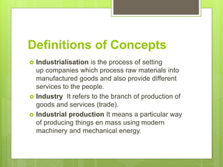 Definitions of Concepts
 Industrialisation is the process of setting
up companies which process raw materials into
manufactured goods and also provide different
services to the people.
 Industry It refers to the branch of production of
goods and services (trade).
 Industrial production It means a particular way
of producing things en mass using modern
machinery and mechanical energy.
 