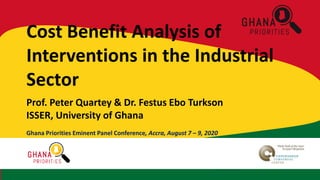 EminentPanelConference,Accra,August7th -9th,2020
Cost Benefit Analysis of
Interventions in the Industrial
Sector
Prof. Peter Quartey & Dr. Festus Ebo Turkson
ISSER, University of Ghana
Ghana Priorities Eminent Panel Conference, Accra, August 7 – 9, 2020
 