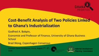 Eminent Panel Conference, Accra, August 7th - 9th,
2020
Cost-Benefit Analysis of Two Policies Linked
to Ghana’s Industrialization
Godfred A. Bokpin,
Economist and Professor of Finance, University of Ghana Business
School
Brad Wong, Copenhagen Consensus
 