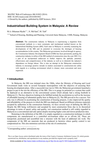 Industrialised Building System in Malaysia: A Review
M.A. Othuman Mydin1, a
, N. Md Sani2
, M. Taib3
1,2,3
School of Housing, Building and Planning, Universiti Sains Malaysia, 11800, Penang, Malaysia
Abstract. The construction industry in Malaysia is experiencing a migration from
conventional methods to a more systematic and mechanised method known as the
Industrialised Building System (IBS). Each state in Malaysia is currently examining the
developments of the IBS and its potential to overcome the shortages of housing
accommodations in this country. The Malaysian government, involved through its agency,
the Construction Industry Development Board (CIDB) has been persistently pushing the
construction industry to utilise of the IBS method of construction since the year 2003. It is
a part of an incorporated endeavour to further improve the aptitude, potential,
effectiveness and competitiveness of the industry as well as to diminish the industry's
dependence on foreign labour. This is also an attempt in the Malaysian construction
industry to encourage positive inroads in matters associated to construction-site safety
with regards to a working environment which is cleaner, more convenient and more
organized.
1 Introduction
In Malaysia, the IBS was initiated since the 1960s, when the Ministry of Housing and Local
Government made visits to several European municipalities with the objective of assessing their
housing development plans. After a successful tour run in 1964, the Malaysian government launched a
project to put to the test the efficiency of the IBS. This is to gauge its potential as a system that could
be deployed as an alternative to the conventional system which already had a strong foothold in
Malaysia [1]. The key objectives looking to be fulfilled include the acceleration as well as the increase
of affordable housing of substantial quality here in Malaysia [2]. The IBS proved to be a success. Not
only was it efficient in accelerating the construction of housing projects, it also improved the quality
and affordability of the projects in which the IBS was deployed. Based on different reference materials
accepted by authorities in the construction fraternity, we have several ways of defining the IBS [3].
Despite the IBS being well-known and accepted by most construction firms due to its theoretical
advantage in terms of speed, safety and quality, wet construction method is still widely regarded in
Malaysia as a conventional and safe option despite incurring higher costs and slower production rates.
Returning to the definition of the IBS, it is simply regarded as a construction technique in which
components are manufactured in a controlled environment either on or off-site [4]. These are
transported, positioned and assembled into a structure with the least of additional site work. The
components of the IBS are materials that are produced in factories where quality control is not
compromised on. This also minimises activities at the site of construction.
a
Corresponding author: azree@usm.my
This is an Open Access article distributed under the terms of the Creative Commons Attribution License 2.0, which permits
unrestricted use, distribution, and reproduction in any medium, provided the original work is properly cited.
DOI: 10.1051/
C
 Owned by the authors, published by EDP Sciences, 2014
,
/
01002 (2014)
20141001002
MATEC Web of Conferences 10
matecconf
Article available at http://www.matec-conferences.org or http://dx.doi.org/10.1051/matecconf/20141001002
 