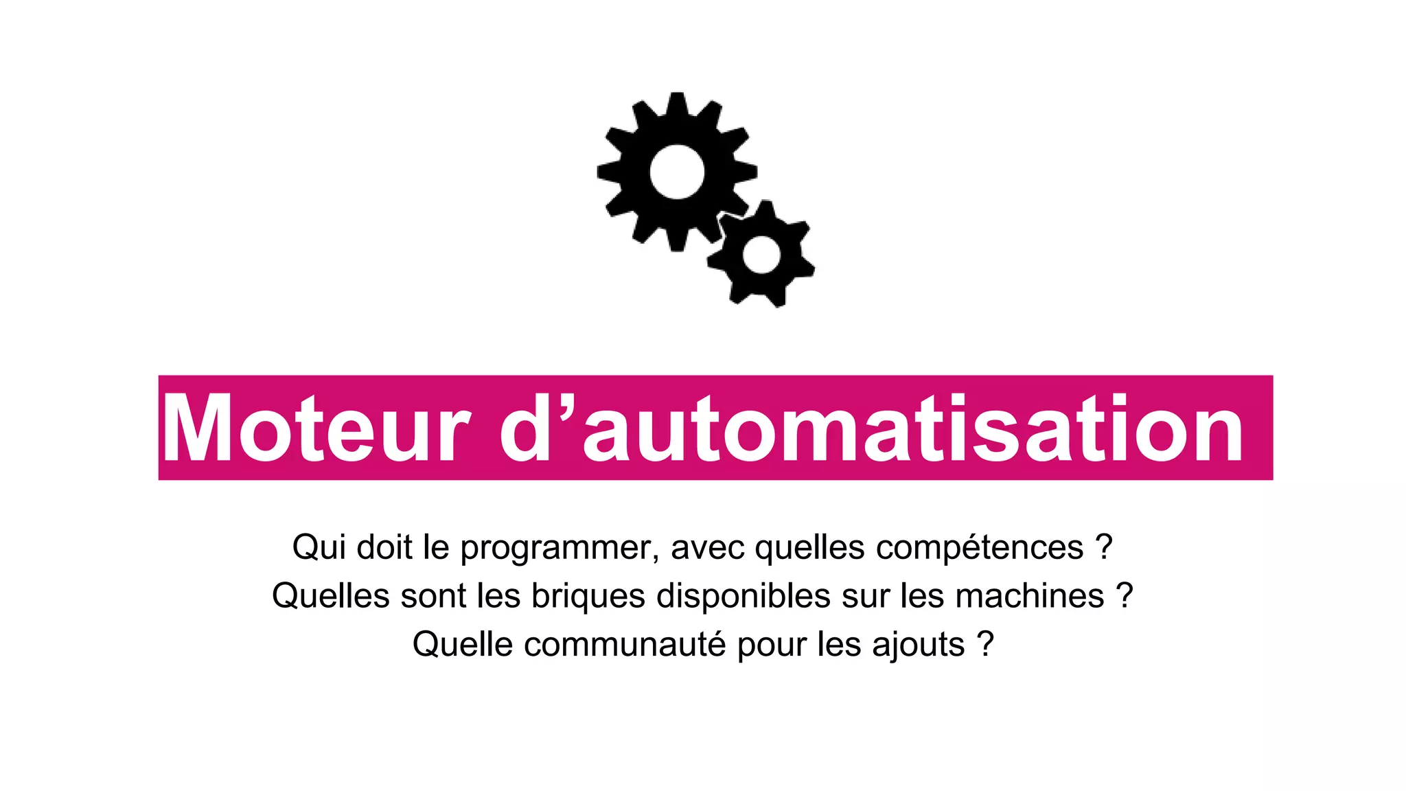 Moteur d’automatisation
Qui doit le programmer, avec quelles compétences ?
Quelles sont les briques disponibles sur les machines ?
Quelle communauté pour les ajouts ?
 