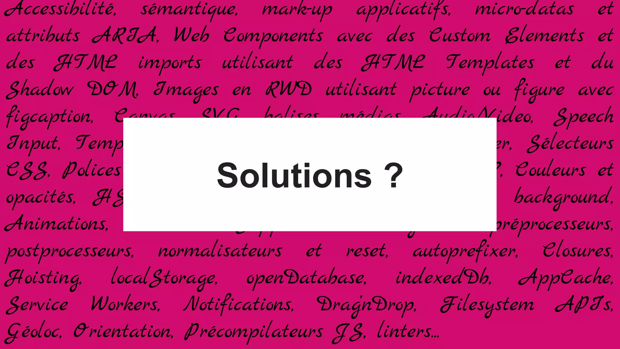 Accessibilité, sémantique, mark-up applicatifs, micro-datas et
attributs ARIA, Web Components avec des Custom Elements et
des HTML imports utilisant des HTML Templates et du
Shadow DOM, Images en RWD utilisant picture ou figure avec
figcaption, Canvas, SVG, balises médias Audio/Video, Speech
Input, Templating Jade/HAML ou à balisage léger, Sélecteurs
CSS, Polices et WebFonts, Grilles Float ou flexbox ?, Couleurs et
opacités, HSLA, gradients, bords arrondis, ombres, background,
Animations, Transition, Support des navigateurs, préprocesseurs,
postprocesseurs, normalisateurs et reset, autoprefixer, Closures,
Hoisting, localStorage, openDatabase, indexedDb, AppCache,
Service Workers, Notifications, Drag’nDrop, Filesystem API’s,
Géoloc, Orientation, Précompilateurs JS, linters...
Solutions ?
 