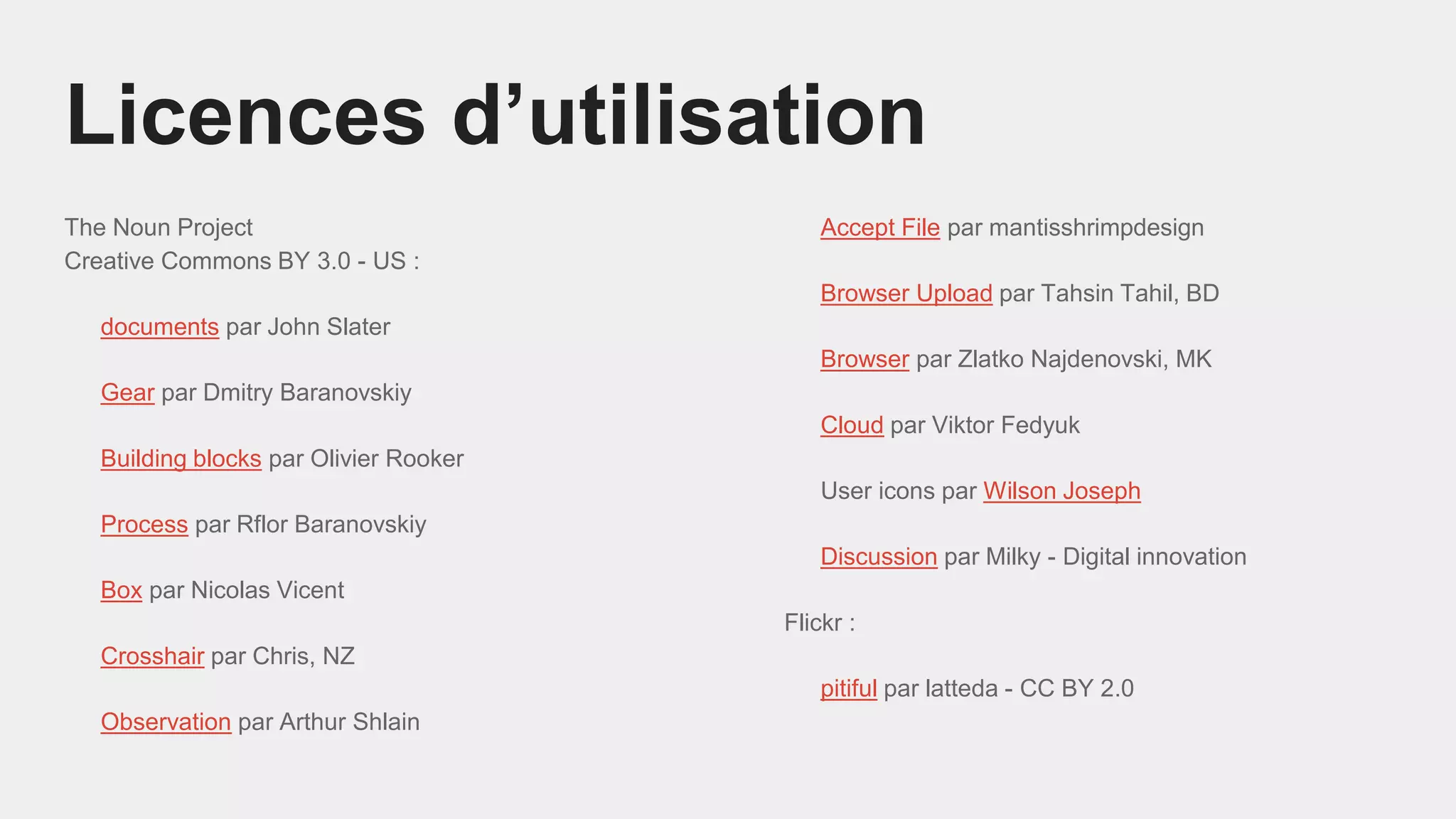 The Noun Project
Creative Commons BY 3.0 - US :
documents par John Slater
Gear par Dmitry Baranovskiy
Building blocks par Olivier Rooker
Process par Rflor Baranovskiy
Box par Nicolas Vicent
Crosshair par Chris, NZ
Observation par Arthur Shlain
Licences d’utilisation
Accept File par mantisshrimpdesign
Browser Upload par Tahsin Tahil, BD
Browser par Zlatko Najdenovski, MK
Cloud par Viktor Fedyuk
User icons par Wilson Joseph
Discussion par Milky - Digital innovation
Flickr :
pitiful par latteda - CC BY 2.0
 