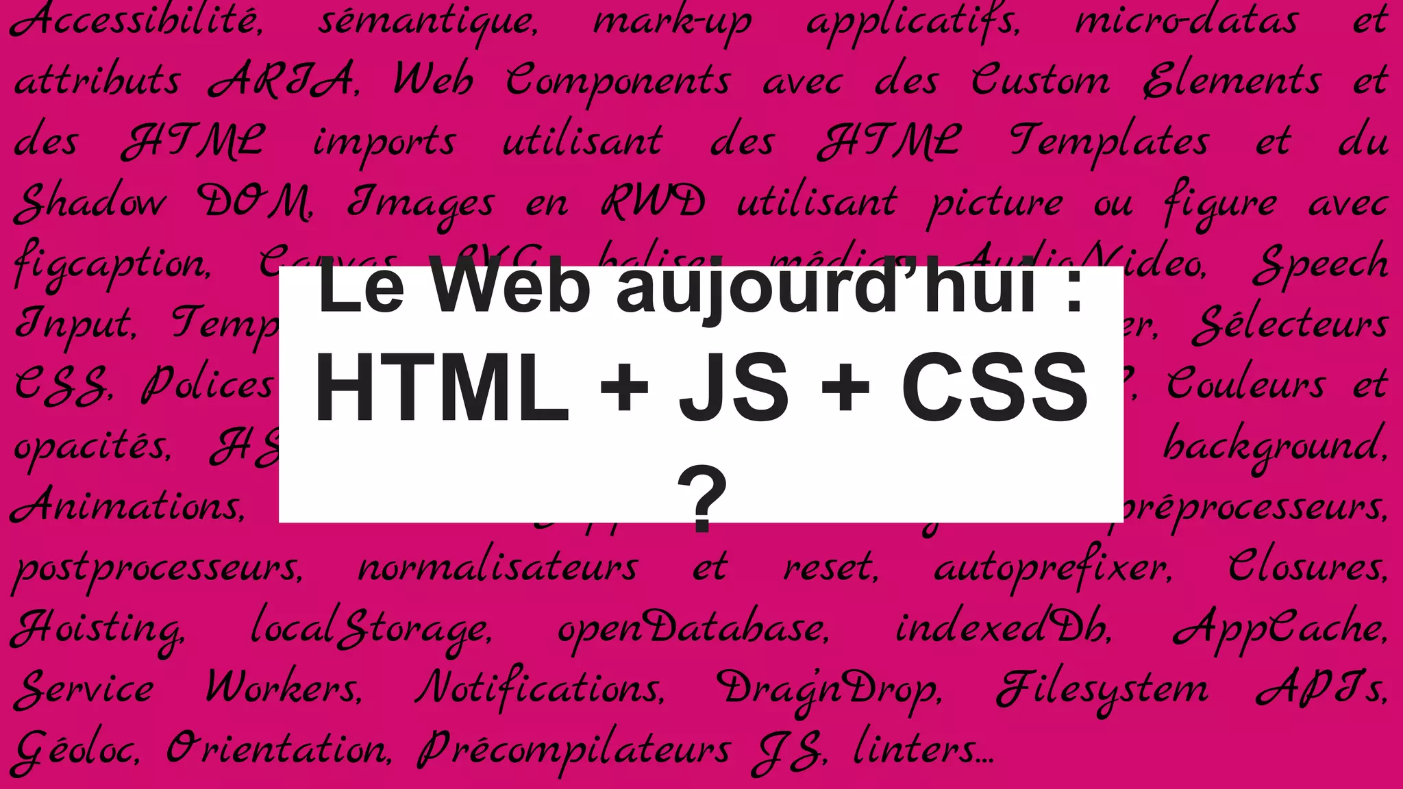 Accessibilité, sémantique, mark-up applicatifs, micro-datas et
attributs ARIA, Web Components avec des Custom Elements et
des HTML imports utilisant des HTML Templates et du
Shadow DOM, Images en RWD utilisant picture ou figure avec
figcaption, Canvas, SVG, balises médias Audio/Video, Speech
Input, Templating Jade/HAML ou à balisage léger, Sélecteurs
CSS, Polices et WebFonts, Grilles Float ou flexbox ?, Couleurs et
opacités, HSLA, gradients, bords arrondis, ombres, background,
Animations, Transition, Support des navigateurs, préprocesseurs,
postprocesseurs, normalisateurs et reset, autoprefixer, Closures,
Hoisting, localStorage, openDatabase, indexedDb, AppCache,
Service Workers, Notifications, Drag’nDrop, Filesystem API’s,
Géoloc, Orientation, Précompilateurs JS, linters...
Le Web aujourd’hui :
HTML + JS + CSS
?
 