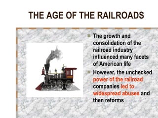 THE AGE OF THE RAILROADS The growth and consolidation of the railroad industry influenced many facets of American life However, the unchecked  power of the railroad  companies  led to widespread abuses  and then reforms 