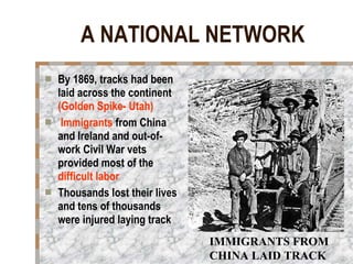 A NATIONAL NETWORK By 1869, tracks had been laid across the continent  (Golden Spike- Utah) Immigrants  from China and Ireland and out-of-work Civil War vets provided most of the  difficult labor   Thousands lost their lives and tens of thousands were injured laying track IMMIGRANTS FROM CHINA LAID TRACK 