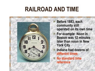 RAILROAD AND TIME Before 1883, each community still operated on its own time  For example: Noon in Boston was 12 minutes later than noon in New York City Indiana had dozens of  different times No standard time reference 