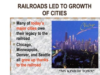 RAILROADS LED TO GROWTH OF CITIES Many of  today’s major cities  owe their legacy to the railroad Chicago, Minneapolis, Denver, and Seattle all  grew up thanks to the railroad “ MY KIND OF TOWN” 