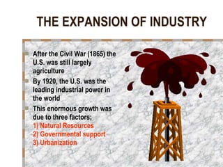 THE EXPANSION OF INDUSTRY After the Civil War (1865) the U.S. was still largely agriculture By 1920, the U.S. was the leading industrial power in the world This enormous growth was due to three factors;  1) Natural Resources  2) Governmental support  3) Urbanization   