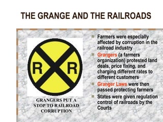 THE GRANGE AND THE RAILROADS Farmers were especially affected by corruption in the railroad industry Grangers  (a farmers organization) protested land deals, price fixing, and charging different rates to different customers Granger Laws  were then passed protecting farmers States were given regulation control of railroads by the Courts GRANGERS PUT A STOP TO RAILROAD CORRUPTION 