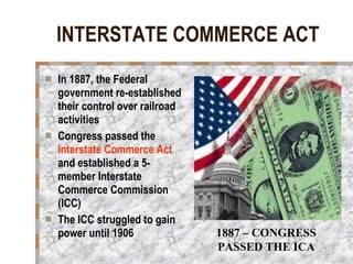 INTERSTATE COMMERCE ACT In 1887, the Federal government re-established their control over railroad activities Congress passed the  Interstate Commerce Act  and established a 5-member Interstate Commerce Commission (ICC)  The ICC struggled to gain power until 1906 1887 – CONGRESS PASSED THE ICA 