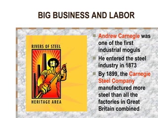 BIG BUSINESS AND LABOR Andrew Carnegie  was one of the first industrial moguls He entered the steel industry in 1873 By 1899, the  Carnegie Steel Company  manufactured more steel than all the factories in Great Britain combined 