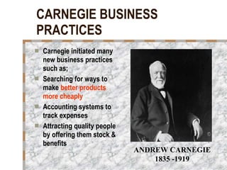 CARNEGIE BUSINESS PRACTICES Carnegie initiated many new business practices such as; Searching for ways to make  better products more cheaply Accounting systems to track expenses Attracting quality people by offering them stock & benefits ANDREW CARNEGIE 1835 -1919 