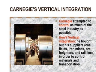 CARNEGIE’S VERTICAL INTEGRATION Carnegie  attempted to  control  as much of the steel industry as possible How? Vertical integration;  he bought out his suppliers (coal fields, iron mines, ore freighters, and rail lines) in order to control materials and transportation 