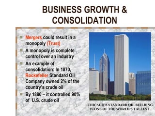 BUSINESS GROWTH & CONSOLIDATION Mergers  could result in a monopoly  (Trust) A monopoly is complete control over an industry An example of consolidation: In 1870,  Rockefeller  Standard Oil Company owned 2% of the country’s crude oil By 1880 – it controlled 90% of  U.S. crude oil CHICAGO’S STANDARD OIL BUILDING IS ONE OF THE WORLD’S TALLEST  