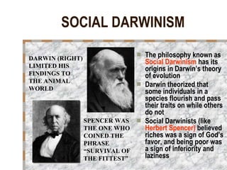 SOCIAL DARWINISM The philosophy known as  Social Darwinism  has its origins in Darwin’s theory of evolution Darwin theorized that some individuals in a species flourish and pass their traits on while others do not Social Darwinists (like  Herbert Spencer)  believed riches was a sign of God’s favor, and being poor was a sign of inferiority and laziness DARWIN (RIGHT) LIMITED HIS FINDINGS TO THE ANIMAL WORLD SPENCER WAS THE ONE WHO COINED THE PHRASE “SURVIVAL OF THE FITTEST” 