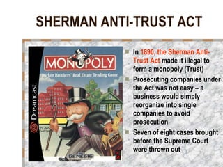 SHERMAN ANTI-TRUST ACT In  1890, the Sherman Anti-Trust Act  made it illegal to form a monopoly (Trust) Prosecuting companies under the Act was not easy – a business would simply reorganize into single companies to avoid prosecution Seven of eight cases brought before the Supreme Court were thrown out 
