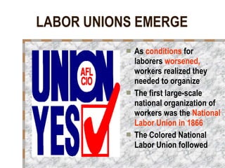 LABOR UNIONS EMERGE As  conditions  for laborers  worsened,  workers realized they needed to organize The first large-scale national organization of workers was the  National Labor Union in 1866 The Colored National Labor Union followed   