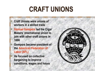 CRAFT UNIONS   Craft Unions were unions of workers in a skilled trade Samuel Gompers  led the Cigar Makers’ International Union to join with other craft unions in 1886 Gompers became president of the  American Federation of Labor (AFL)   He focused on collective bargaining to improve conditions, wages and hours 