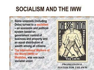 SOCIALISM AND THE IWW Some unionists (including Debs) turned to a  socialism  – an economic and political system based on government control of business and property and an equal distribution of wealth among all citizens The International Workers of the World (IWW) or Wobblies , was one such socialist union  PROMOTIONAL POSTER FOR THE IWW 