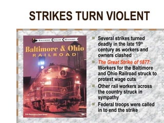 STRIKES TURN VIOLENT Several strikes turned deadly in the late 19 th  century as workers and owners clashed The Great Strike of 1877:   Workers for the Baltimore and Ohio Railroad struck to protest wage cuts Other rail workers across the country struck in sympathy  Federal troops were called in to end the strike   