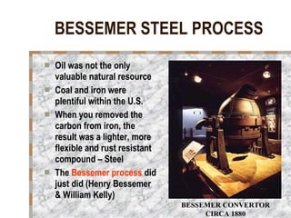 BESSEMER STEEL PROCESS Oil was not the only valuable natural resource Coal and iron were plentiful within the U.S. When you removed the carbon from iron, the result was a lighter, more flexible and rust resistant compound – Steel The  Bessemer process  did just did (Henry Bessemer & William Kelly)   BESSEMER CONVERTOR CIRCA 1880 