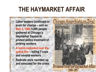 THE HAYMARKET AFFAIR Labor leaders continued to push for change – and on  May 4, 1886  3,000 people gathered at Chicago’s Haymarket Square to protest police treatment of striking workers A bomb exploded near the police line  – killing 7 cops and several workers Radicals were rounded up and executed for the crime 